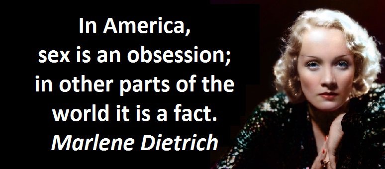 In America, sex is an obsession; in other parts of the world it is a fact. Marlene Dietrich