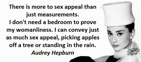 There is more to sex appeal than just measurements. I don't need a bedroom to prove my womanliness. I can convey just as much sex appeal, picking apples off a tree or standing in the rain. Audrey Hepburn